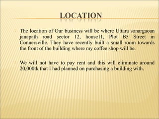  The location of Our business will be where Uttara sonargaoan
janapath road sector 12, house11, Plot B5 Street in
Connersville. They have recently built a small room towards
the front of the building where my coffee shop will be.
 We will not have to pay rent and this will eliminate around
20,000tk that I had planned on purchasing a building with.
 