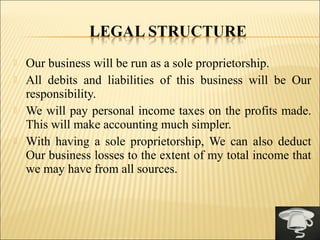  Our business will be run as a sole proprietorship.
 All debits and liabilities of this business will be Our
responsibility.
 We will pay personal income taxes on the profits made.
This will make accounting much simpler.
 With having a sole proprietorship, We can also deduct
Our business losses to the extent of my total income that
we may have from all sources.
 