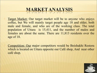  Target Market: Our target market will be to anyone who enjoys
coffee, but We will mainly target people age 18 and older, both
male and female, and who are of the working class. The total
population of Uttara is 15,411, and the number of males and
females are about the same. There are 11,813 residents over the
age of 18.
 Competition: Our major competitors would be Boishakhi Restora
which is located on Uttara opposite our Café shop, And near other
café shop.
 