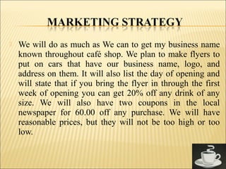  We will do as much as We can to get my business name
known throughout café shop. We plan to make flyers to
put on cars that have our business name, logo, and
address on them. It will also list the day of opening and
will state that if you bring the flyer in through the first
week of opening you can get 20% off any drink of any
size. We will also have two coupons in the local
newspaper for 60.00 off any purchase. We will have
reasonable prices, but they will not be too high or too
low.
 