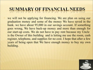  we will not be applying for financing. We are plan on using our
graduation money and some of the money We have saved in the
bank. we have about 95,000 in our savings account. If something
goes wrong, We have back-up money and more than enough for
our start-up costs. We do not have to pay rent because my Uncle
is the Owner of this building and is letting me use the room, cash
register, telephone, and supplies for no cost. I hope that after a few
years of being open that We have enough money to buy my own
building.
 