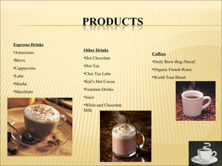 Espresso Drinks
•Americano
•Breve
•Cappuccino
•Latte
•Mocha
•Macchiato
Coffees
•Daily Brew-Reg./Decaf.
•Organic French Roast
•World Tour Blend
Other Drinks
•Hot Chocolate
•Hot Tea
•Chai Tea Latte
•Kid’s Hot Cocoa
•Fountain Drinks
•Juice
•White and Chocolate
Milk
 