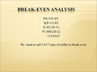  PX-VX=FC
 X(P-V)=FC
 X=FC/(P-V)
 97,500/(20-2)
 =5,416.67
 We need to sell 5,417 cups of coffee to break even
 
