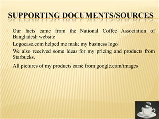  Our facts came from the National Coffee Association of
Bangladesh website
 Logoease.com helped me make my business logo
 We also received some ideas for my pricing and products from
Starbucks.
 All pictures of my products came from google.com/images
 