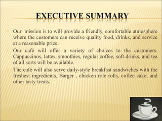  Our mission is to will provide a friendly, comfortable atmosphere
where the customers can receive quality food, drinks, and service
at a reasonable price.
 Our café will offer a variety of choices to the customers.
Cappuccinos, lattes, smoothies, regular coffee, soft drinks, and tea
of all sorts will be available.
 The café will also serve daily-style breakfast sandwiches with the
freshest ingredients, Barger , chicken role rolls, coffee cake, and
other tasty treats.
 
