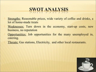  Strengths: Reasonable prices, wide variety of coffee and drinks, a
lot of home-made treats
 Weaknesses: Turn down in the economy, start-up costs, new
business, no reputation
 Opportunities: Job opportunities for the many unemployed in,
catering.
 Threats: Gas stations, Electricity, and other local restaurants.
 