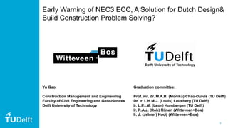 1
Early Warning of NEC3 ECC, A Solution for Dutch Design&
Build Construction Problem Solving?
Graduation committee:
Prof. mr. dr. M.A.B. (Monika) Chao-Duivis (TU Delft)
Dr. Ir. L.H.M.J. (Louis) Lousberg (TU Delft)
Ir. L.P.I.M. (Leon) Hombergen (TU Delft)
Ir. R.A.J. (Rob) Rijnen (Witteveen+Bos)
Ir. J. (Jelmer) Kooij (Witteveen+Bos)
Yu Gao
Construction Management and Engineering
Faculty of Civil Engineering and Geosciences
Delft University of Technology
 