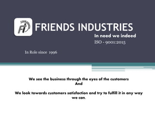 FRIENDS INDUSTRIES
In need we indeed
ISO - 9001:2015
We see the business through the eyes of the customers
And
We look towards customers satisfaction and try to fulfill it in any way
we can.
In Role since 1996
 
