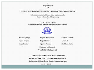 A
Project Report
On
“FILTRATION OF GREYWATER BY NATURAL PROCESS (CANNA INDICA)”
Submitted in partial fulfillment of the requirements for
Degree of Bachelor of Engineering
in
CIVIL ENGINEERING
Rashtrasant Tukdoji Maharaj Nagpur University, Nagpur
Rohan Gajbhiye Mayuri Hiranyawar Saurabh Sankade
Yogesh Satpute Rupali Shelke Arun Lal
Anuja Lonkar Apurva Dharme Rushikesh Suple
Under the guidance of
Prof. N. K. Mhaisgawali
DEPARTMENT OF CIVIL ENGINEERING
GURU NANAK INSTITUTE OF TECHNOLOGY
Dahegaon, Kalmeshwar Road, Nagpur-441 501
2016 – 2017
 