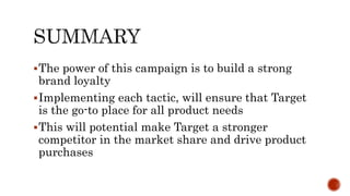 The power of this campaign is to build a strong
brand loyalty
Implementing each tactic, will ensure that Target
is the go-to place for all product needs
This will potential make Target a stronger
competitor in the market share and drive product
purchases
 