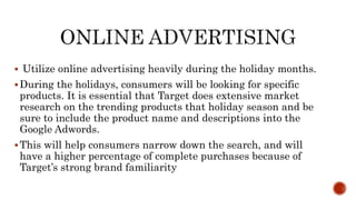  Utilize online advertising heavily during the holiday months.
During the holidays, consumers will be looking for specific
products. It is essential that Target does extensive market
research on the trending products that holiday season and be
sure to include the product name and descriptions into the
Google Adwords.
This will help consumers narrow down the search, and will
have a higher percentage of complete purchases because of
Target’s strong brand familiarity
 