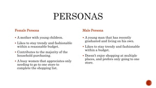 Female Persona
 A mother with young children.
 Likes to stay trendy and fashionable
within a reasonable budget.
 Contributes to the majority of the
household purchasing.
 A busy women that appreciates only
needing to go to one store to
complete the shopping list.
Male Persona
 A young man that has recently
graduated and living on his own.
 Likes to stay trendy and fashionable
within a budget.
 Doesn’t enjoy shopping at multiple
places, and prefers only going to one
store.
 