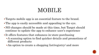 Targets mobile app is an essential feature to the brand.
The app is easily accessible and appealing to the eye.
NO changes should be made at this time, but Target should
continue to update the app to enhance user’s experience
It offers features that enhances in-store purchasing
A scanning option to find quicker details and promotions of
different products
An option to create a shopping list/registry/ and more
 