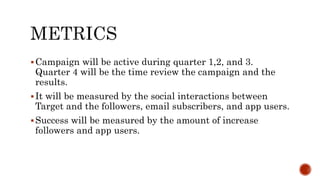 Campaign will be active during quarter 1,2, and 3.
Quarter 4 will be the time review the campaign and the
results.
It will be measured by the social interactions between
Target and the followers, email subscribers, and app users.
Success will be measured by the amount of increase
followers and app users.
 