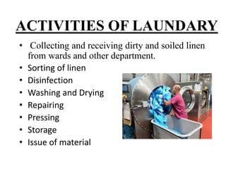 ACTIVITIES OF LAUNDARY
• Collecting and receiving dirty and soiled linen
from wards and other department.
• Sorting of linen
• Disinfection
• Washing and Drying
• Repairing
• Pressing
• Storage
• Issue of material
 