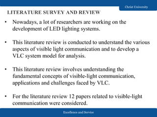 Excellence and Service
Christ University
LITERATURE SURVEY AND REVIEW
• Nowadays, a lot of researchers are working on the
development of LED lighting systems.
• This literature review is conducted to understand the various
aspects of visible light communication and to develop a
VLC system model for analysis.
• This literature review involves understanding the
fundamental concepts of visible-light communication,
applications and challenges faced by VLC.
• For the literature review 12 papers related to visible-light
communication were considered.
 