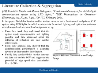 Excellence and Service
Christ University
Literature Collection & Segregation
[20] Toshihiko Komin and Masao Nakagawa, “Fundamental analysis for visible-light
communication system using LED lights,” IEEE Transactions on Consumer
Electronics, vol. 50, no. 1, pp. 100-107, February 2004.
In this paper, Toshihiko Komine and his student member had a fundamental analysis on VLC
system using LED lights. In which requirements for optical lighting and optical transmission
were discussed and an example of design was set up.
Optical Wireless Communication Design
Setup
• From their work they understood that the
system made communication and lighting
possible and they discussed about the
influence of reflection and inter symbol
interference.
• From their analysis they showed that the
communication performance is degraded
severely by inter symbol interference.
• Finally they concluded that relation between
the data rate and the FOV and suggested the
potential of high speed data transmission
like 10 GB/s.
 
