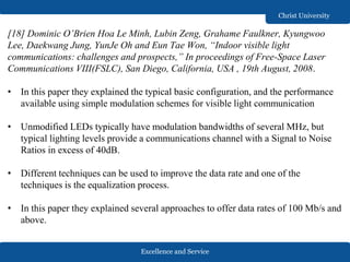 Excellence and Service
Christ University
[18] Dominic O’Brien Hoa Le Minh, Lubin Zeng, Grahame Faulkner, Kyungwoo
Lee, Daekwang Jung, YunJe Oh and Eun Tae Won, “Indoor visible light
communications: challenges and prospects,” In proceedings of Free-Space Laser
Communications VIII(FSLC), San Diego, California, USA , 19th August, 2008.
• In this paper they explained the typical basic configuration, and the performance
available using simple modulation schemes for visible light communication
• Unmodified LEDs typically have modulation bandwidths of several MHz, but
typical lighting levels provide a communications channel with a Signal to Noise
Ratios in excess of 40dB.
• Different techniques can be used to improve the data rate and one of the
techniques is the equalization process.
• In this paper they explained several approaches to offer data rates of 100 Mb/s and
above.
 