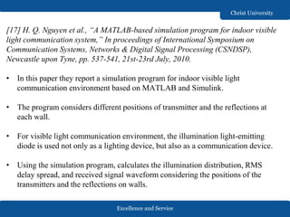 Excellence and Service
Christ University
[17] H. Q. Nguyen et al., “A MATLAB-based simulation program for indoor visible
light communication system,” In proceedings of International Symposium on
Communication Systems, Networks & Digital Signal Processing (CSNDSP),
Newcastle upon Tyne, pp. 537-541, 21st-23rd July, 2010.
• In this paper they report a simulation program for indoor visible light
communication environment based on MATLAB and Simulink.
• The program considers different positions of transmitter and the reflections at
each wall.
• For visible light communication environment, the illumination light-emitting
diode is used not only as a lighting device, but also as a communication device.
• Using the simulation program, calculates the illumination distribution, RMS
delay spread, and received signal waveform considering the positions of the
transmitters and the reflections on walls.
 