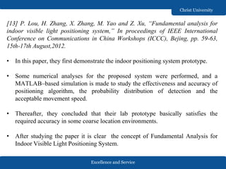 Excellence and Service
Christ University
[13] P. Lou, H. Zhang, X. Zhang, M. Yao and Z. Xu, “Fundamental analysis for
indoor visible light positioning system,” In proceedings of IEEE International
Conference on Communications in China Workshops (ICCC), Bejing, pp. 59-63,
15th-17th August,2012.
• In this paper, they first demonstrate the indoor positioning system prototype.
• Some numerical analyses for the proposed system were performed, and a
MATLAB–based simulation is made to study the effectiveness and accuracy of
positioning algorithm, the probability distribution of detection and the
acceptable movement speed.
• Thereafter, they concluded that their lab prototype basically satisfies the
required accuracy in some coarse location environments.
• After studying the paper it is clear the concept of Fundamental Analysis for
Indoor Visible Light Positioning System.
 