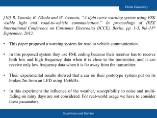 Excellence and Service
Christ University
[10] R. Yoneda, K. Okuda and W. Uemura, “A tight curve warning system using FSK
visible light and road-to-vehicle communication,” In proceedings of IEEE
International Conference on Consumer Electronics (ICCE), Berlin, pp. 1-3, 9th-11th
September, 2013.
• This paper proposed a warning system for road to vehicle communication.
• In this proposed system they use FSK coding because their receiver has to receive
both low and high frequency data when it is close to the transmitter, and it can
receive only low frequency data when it is far away from the transmitter.
• Their experimental results showed that a car on their prototype system put on its
brakes 2m from an LED using 16:6kHz.
• In this experiment the influence of the weather, susceptibility to noise and multi-
fading on rainy days are not considered. For real-world usage we have to consider
these parameters.
 