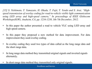 Excellence and Service
Christ University
[15] S. Nishimoto, T. Yamazato, H. Okada, T. Fujii, T. Yendo and S. Arai, “High-
speed transmission of overlay coding for road-to-vehicle visible light communication
using LED array and high-speed camera,” In proceedings of IEEE Globecom
Workshops(IGW), Anaheim, CA, pp. 1234-1238, 3th-7th December, 2012.
• In this paper the author presented a road to vehicle VLC using LED array and
high speed camera.
• In this paper they proposed a new method for data improvement. For data
improvement they used overlay coding.
• In overlay coding they used two types of data called as the long range data and
the short range data.
• In long range data method they transmitted original signals and inverted signals
alternately.
• In short range data method they transmitted only original signals.
 
