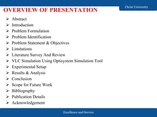 Excellence and Service
Christ University
 Abstract
 Introduction
 Problem Formulation
 Problem Identification
 Problem Statement & Objectives
 Limitations
 Literature Survey And Review
 VLC Simulation Using Optisystem Simulation Tool
 Experimental Setup
 Results & Analysis
 Conclusion
 Scope for Future Work
 Bibliography
 Publication Details
 Acknowledgement
OVERVIEW OF PRESENTATION
 