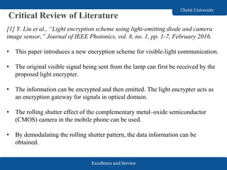 Excellence and Service
Christ University
Critical Review of Literature
[1] Y. Liu et al., “Light encryption scheme using light-emitting diode and camera
image sensor,” Journal of IEEE Photonics, vol. 8, no. 1, pp. 1-7, February 2016.
• This paper introduces a new encryption scheme for visible-light communication.
• The original visible signal being sent from the lamp can first be received by the
proposed light encrypter.
• The information can be encrypted and then emitted. The light encrypter acts as
an encryption gateway for signals in optical domain.
• The rolling shutter effect of the complementary metal–oxide semiconductor
(CMOS) camera in the mobile phone can be used.
• By demodulating the rolling shutter pattern, the data information can be
obtained.
 