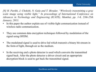 Excellence and Service
Christ University
[8] H. Parikh, J. Chokshi, N. Gala and T. Biradar, “Wirelessly transmitting a gray
scale image using visible light,” In proceedings of International Conference on
Advances in Technology and Engineering (ICATE), Mumbai, pp. 1-6, 23th-25th
January, 2013.
• In this paper the author explain use of visible-light communication instead of
wireless radio communication.
• They use common data encryption techniques followed by modulation of the
signal using OFDM.
• The modulated signal is used to drive led which transmit a binary bit-stream in
the form of light, through air as the medium.
• In the receiving end a photo detector is used which converts the transmitted
signal back. After the photo detector a driver circuit and an appropriate
decryption block is used to get back the transmitted signal.
 