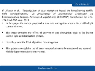 Excellence and Service
Christ University
F. Mousa et al., “Investigation of data encryption impact on broadcasting visible
light communications,” In proceedings of International Symposium on
Communication Systems, Networks & Digital Sign (CSNDSP), Manchester, pp. 390-
394,23rd-25th July, 2014
• In this paper the author proposed a new data encryption scheme for visible-light
communication.
• This paper presents the effect of encryption and decryption used in the indoor
visible-light communication system.
• Here they used the RSA algorithm for encryption.
• This paper also explains the bit error rate performance for unsecured and secured
visible-light communication systems.
 