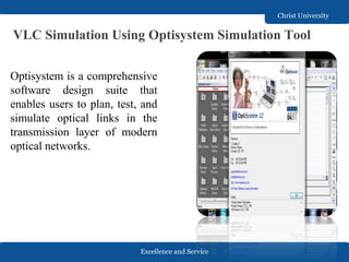 Excellence and Service
Christ University
VLC Simulation Using Optisystem Simulation Tool
Optisystem is a comprehensive
software design suite that
enables users to plan, test, and
simulate optical links in the
transmission layer of modern
optical networks.
 
