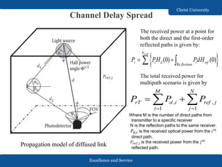Excellence and Service
Christ University
Channel Delay Spread
Propagation model of diffused link
The received power at a point for
both the direct and the first-order
reflected paths is given by:
 Re
(0) (0)
LEDN
r t d t refflections
P PH PdH  
The total received power for
multipath scenario is given by
, ,
1 1
M N
rT d i ref j
i j
P P P
 
  
Where M is the number of direct paths from
transmitter to a specific receiver
N is the reflection paths to the same receiver.
𝑃𝑑,𝑖 is the received optical power from the 𝑖 𝑡ℎ
direct path.
𝑃𝑟𝑒𝑓,𝑗 is the received power from the 𝑗 𝑡ℎ
reflected path.
𝑃𝑟𝑒𝑓,𝑗
 