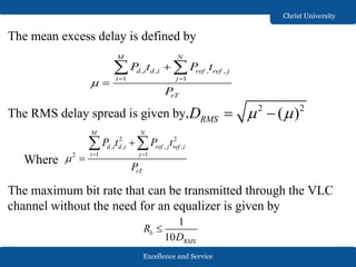 Excellence and Service
Christ University
The mean excess delay is defined by
The RMS delay spread is given by,
Where
The maximum bit rate that can be transmitted through the VLC
channel without the need for an equalizer is given by
, , , ,
1 1
M N
d i d i ref ref j
i j
rT
P t P t
P
  


 
2 2
( )RMSD   
2 2
, , , ,
1 12
M N
d i d i ref j ref i
i j
rT
P t P t
P
  


 
1
10
b
RMS
R
D

 