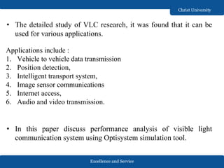 Excellence and Service
Christ University
Applications include :
1. Vehicle to vehicle data transmission
2. Position detection,
3. Intelligent transport system,
4. Image sensor communications
5. Internet access,
6. Audio and video transmission.
• The detailed study of VLC research, it was found that it can be
used for various applications.
• In this paper discuss performance analysis of visible light
communication system using Optisystem simulation tool.
 