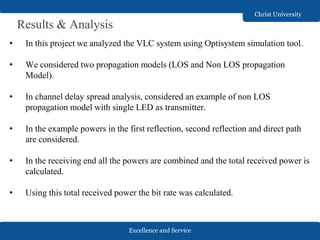 Excellence and Service
Christ University
Results & Analysis
• In this project we analyzed the VLC system using Optisystem simulation tool.
• We considered two propagation models (LOS and Non LOS propagation
Model).
• In channel delay spread analysis, considered an example of non LOS
propagation model with single LED as transmitter.
• In the example powers in the first reflection, second reflection and direct path
are considered.
• In the receiving end all the powers are combined and the total received power is
calculated.
• Using this total received power the bit rate was calculated.
 