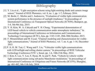 Excellence and Service
Christ University
Bibliography
[1] Y. Liu et al., “Light encryption scheme using light-emitting diode and camera image
sensor,” Journal of IEEE Photonics, vol. 8, no. 1, pp. 1-7, February 2016.
[2] M. Beshr, C. Michie and I. Andonovic, “Evaluation of visible light communication
system performance in the presence of sunlight irradiance,” In proceedings of
International Conference on Transparent Optical Networks (ICTON), Budapest, pp.
1-4, 5th-9th July, 2015.
[3] Y. H. Kim, W. A. Cahyadi and Y. H. Chung, “Experimental demonstration of
LED based vehicle to vehicle communication under atmospheric turbulence,” In
proceedings of International Conference on Information and Communication
Technology Convergence (ICTC), Jeju, pp. 1143-1145, 28th-30th October, 2015.
[4] F. Miramirkhani and M. Uysal, “Channel modeling and characterization for visible
light communications,” Journal of IEEE Photonics, vol. 7, no. 6, pp. 1-16, December
2015.
[5] P. Ji, H. M. Tsai, C. Wang and F. Liu, “Vehicular visible light communications
with LED taillight and rolling shutter camera,” In proceedings of IEEE Vehicular
Technology Conference (VTC ), Seoul, pp. 1-6, 18th-21th May, 2014.
[6] J. Kim, S. Lee, Y. Lee, S. Hyun, M. Ju and Y. Park, “Vehicle-to-vehicle visible
light communications using sub-pulse Manchester modulation,” In proceedings of
International Conference on Ubiquitous and Future Networks (ICUFN), Shanghai,
pp. 481-482, 8th-11th July, 2014.
 