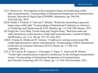 Excellence and Service
Christ University
[7] F. Mousa et al., “Investigation of data encryption impact on broadcasting visible
light communications,” In proceedings of International Symposium on Communication
Systems, Networks & Digital Sign (CSNDSP), Manchester, pp. 390-394,
23rd-25th July, 2014.
[8] H. Parikh, J. Chokshi, N. Gala and T. Biradar, “Wirelessly transmitting a grayscale
image using visible light,” In proceedings of International Conference on Advances
in Technology and Engineering (ICATE), Mumbai, pp. 1-6, 23th-25th January, 2013.
[9] Yingjie He, Liwei Ding, Yuxian Gong and Yongjin Wang, “Real-time audio and
video transmission system based on visible light communication,” Journal of Optics
and Photonics, vol. 3, no. 2B, pp. 153-157, June 2013.
[10] R. Yoneda, K. Okuda and W. Uemura, “A tight curve warning system using FSK
visible light and road-to-vehicle communication,” In proceedings of IEEE International
Conference on Consumer Electronics (ICCE), Berlin, pp. 1-3, 9th-11th
September, 2013.
[11] A. M. Cailean, B. Cagneau, L. Chassagne, S. Topsu, Y. Alayli and M. Dimian,
“Visible light communications cooperative architecture for the intelligent transportation
system,” In proceedings of International Symposium on Communications
and Vehicular Technology (SCVT), Namur, pp. 1-5, 21th-21th November, 2013.
 