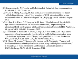 Excellence and Service
Christ University
[12] Ghassemlooy, Z., W. Popoola, and S. Rajbhandari, Optical wireless communications,
Boca Raton, FL: CRC Press, 2012.
[13] P. Lou, H. Zhang, X. Zhang, M. Yao and Z. Xu, “Fundamental analysis for indoor
visible light positioning system,” In proceedings of IEEE International Conference
on Communications in China Workshops (ICCC), Bejing, pp. 59-63, 15th-17th August,
2012.
[14] S. J. Lee, J. K. Kwon, S. Y. Jung and Y. H. Kwon, “Simulation modeling of visible
light communication channel for automotive applications,” In proceedings of
International IEEE Conference on Intelligent Transportation Systems(ICITS), Anchorage,
AK, pp. 463-468, 16th-19th September, 2012.
[15] S. Nishimoto, T. Yamazato, H. Okada, T. Fujii, T. Yendo and S. Arai, “High-speed
transmission of overlay coding for road-to-vehicle visible light communication using
LED array and high-speed camera,” In proceedings of IEEE Globecom Workshops(
IGW), Anaheim, CA, pp. 1234-1238, 3th-7th December, 2012.
[16] K. Okuda, M. Murata, T. Nakamura,W. Uemura and T. Yamamoto, “Proposal and
development of encryption key distribution system using visible light communication,”
In proceedings of IEEE International Conference on Consumer Electronics
(ICCE), Berlin, pp. 71-73, 6th-8th September, 2011.
 