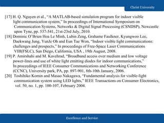 Excellence and Service
Christ University
[17] H. Q. Nguyen et al., “A MATLAB-based simulation program for indoor visible
light communication system,” In proceedings of International Symposium on
Communication Systems, Networks & Digital Signal Processing (CSNDSP), Newcastle
upon Tyne, pp. 537-541, 21st-23rd July, 2010.
[18] Dominic O’Brien Hoa Le Minh, Lubin Zeng, Grahame Faulkner, Kyungwoo Lee,
Daekwang Jung, YunJe Oh and Eun Tae Won, “Indoor visible light communications:
challenges and prospects,” In proceedings of Free-Space Laser Communications
VIII(FSLC), San Diego, California, USA , 19th August, 2008.
[19] P. Amirshahi and M. Kavehrad, “Broadband access over medium and low voltage
power-lines and use of white light emitting diodes for indoor communications,”
In proceedings of IEEE Consumer Communications and Networking Conference
(CCNC), University park, PA, pp. 897-901, 8th-10th January, 2006.
[20] Toshihiko Komin and Masao Nakagawa, “Fundamental analysis for visible-light
communication system using LED lights,” IEEE Transactions on Consumer Electronics,
vol. 50, no. 1, pp. 100-107, February 2004.
 