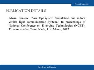 Excellence and Service
Christ University
PUBLICATION DETAILS
Alwin Poulose, “An Optisystem Simulation for indoor
visible light communication system,” In proceedings of
National Conference on Emerging Technologies (NCET),
Tiruvannamalai, Tamil Nadu, 11th March, 2017.
 