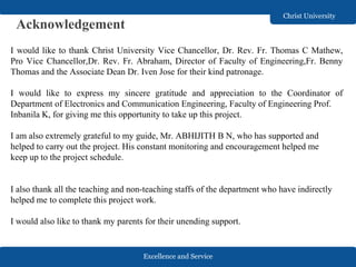 Excellence and Service
Christ University
Acknowledgement
I would like to thank Christ University Vice Chancellor, Dr. Rev. Fr. Thomas C Mathew,
Pro Vice Chancellor,Dr. Rev. Fr. Abraham, Director of Faculty of Engineering,Fr. Benny
Thomas and the Associate Dean Dr. Iven Jose for their kind patronage.
I would like to express my sincere gratitude and appreciation to the Coordinator of
Department of Electronics and Communication Engineering, Faculty of Engineering Prof.
Inbanila K, for giving me this opportunity to take up this project.
I am also extremely grateful to my guide, Mr. ABHIJITH B N, who has supported and
helped to carry out the project. His constant monitoring and encouragement helped me
keep up to the project schedule.
I also thank all the teaching and non-teaching staffs of the department who have indirectly
helped me to complete this project work.
I would also like to thank my parents for their unending support.
 