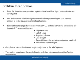 Excellence and Service
Christ University
Problem Identification
• From the literature survey various aspects related to visible light communication are
investigated.
• The basic concept of visible-light communication system using LED as a source
appears to be the key part in a lot of applications.
• Some of the challenges faced in the realm of VLC systems for various applications are
inspected. Few among them are:
• High Data Rate
• Uplink Issue
• Regulatory Issues
• Line of sight
• Range (distance between transmitter and receiver)
• Interference from sunlight
• Out of these issues, the data rate plays a major role in the VLC systems.
• This project investigates the possibility of a high data rate system in multi-reflection
environment.
 