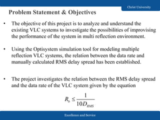 Excellence and Service
Christ University
Problem Statement & Objectives
• The objective of this project is to analyze and understand the
existing VLC systems to investigate the possibilities of improvising
the performance of the system in multi reflection environment.
• Using the Optisystem simulation tool for modeling multiple
reflection VLC systems, the relation between the data rate and
manually calculated RMS delay spread has been established.
• The project investigates the relation between the RMS delay spread
and the data rate of the VLC system given by the equation
1
10
b
RMS
R
D

 