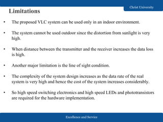Excellence and Service
Christ University
Limitations
• The proposed VLC system can be used only in an indoor environment.
• The system cannot be used outdoor since the distortion from sunlight is very
high.
• When distance between the transmitter and the receiver increases the data loss
is high.
• Another major limitation is the line of sight condition.
• The complexity of the system design increases as the data rate of the real
system is very high and hence the cost of the system increases considerably.
• So high speed switching electronics and high speed LEDs and phototransistors
are required for the hardware implementation.
 