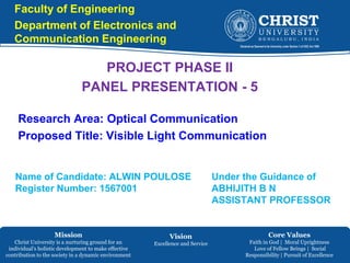 Mission
Christ University is a nurturing ground for an
individual’s holistic development to make effective
contribution to the society in a dynamic environment
Vision
Excellence and Service
Core Values
Faith in God | Moral Uprightness
Love of Fellow Beings | Social
Responsibility | Pursuit of Excellence
Faculty of Engineering
Department of Electronics and
Communication Engineering
PROJECT PHASE II
PANEL PRESENTATION - 5
Research Area: Optical Communication
Proposed Title: Visible Light Communication
Name of Candidate: ALWIN POULOSE
Register Number: 1567001
Under the Guidance of
ABHIJITH B N
ASSISTANT PROFESSOR
 