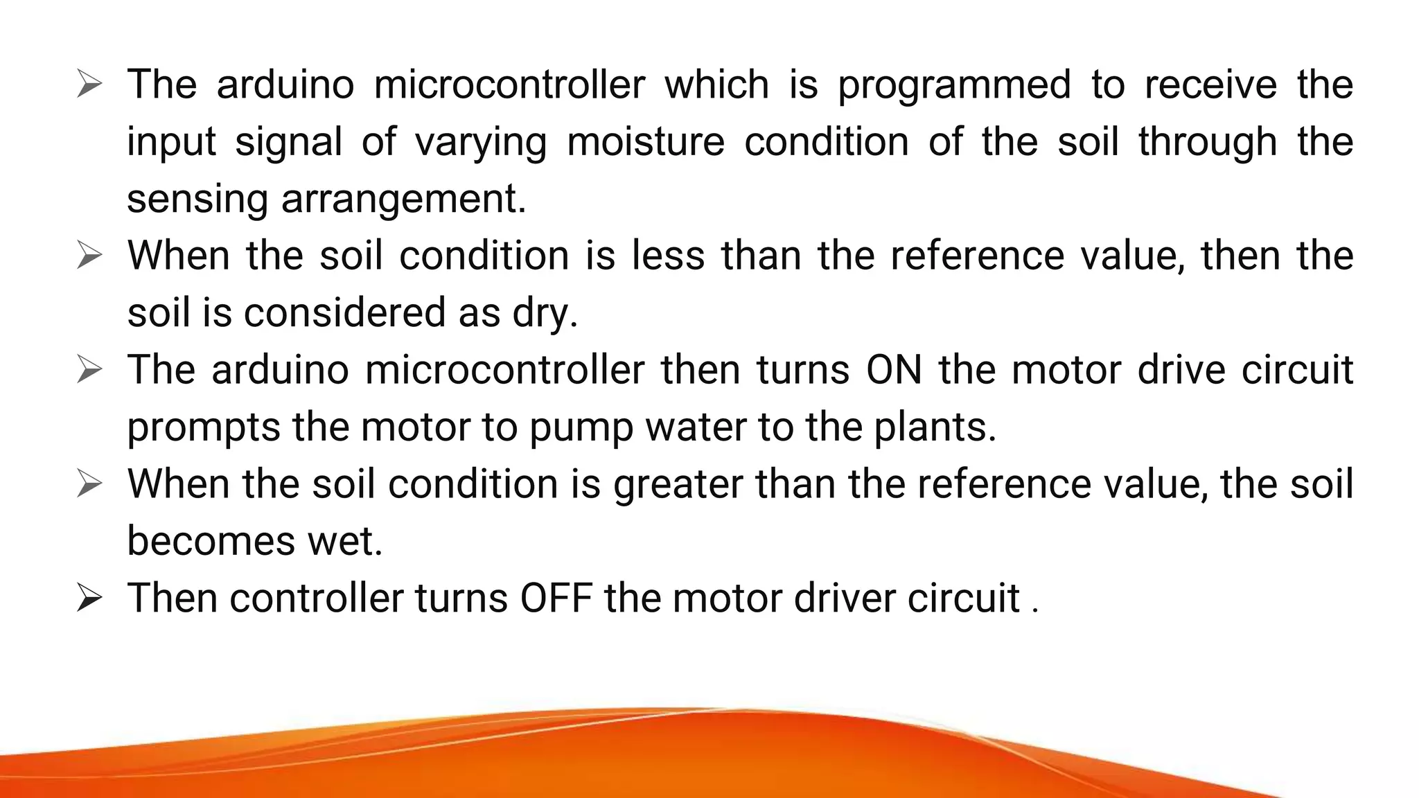  The arduino microcontroller which is programmed to receive the
input signal of varying moisture condition of the soil through the
sensing arrangement.
 When the soil condition is less than the reference value, then the
soil is considered as dry.
 The arduino microcontroller then turns ON the motor drive circuit
prompts the motor to pump water to the plants.
 When the soil condition is greater than the reference value, the soil
becomes wet.
 Then controller turns OFF the motor driver circuit .
 