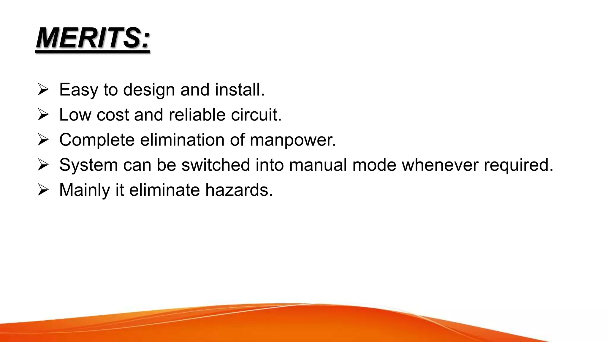 MERITS:
 Easy to design and install.
 Low cost and reliable circuit.
 Complete elimination of manpower.
 System can be switched into manual mode whenever required.
 Mainly it eliminate hazards.
 