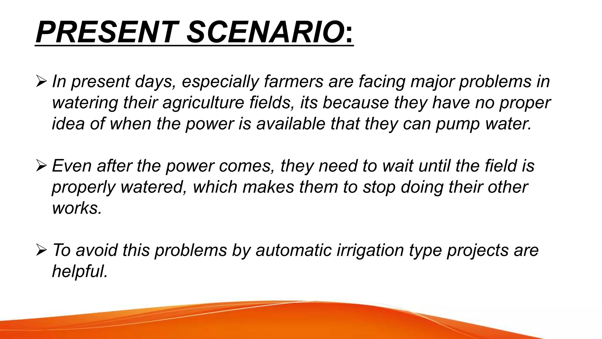 PRESENT SCENARIO:
 In present days, especially farmers are facing major problems in
watering their agriculture fields, its because they have no proper
idea of when the power is available that they can pump water.
 Even after the power comes, they need to wait until the field is
properly watered, which makes them to stop doing their other
works.
 To avoid this problems by automatic irrigation type projects are
helpful.
 
