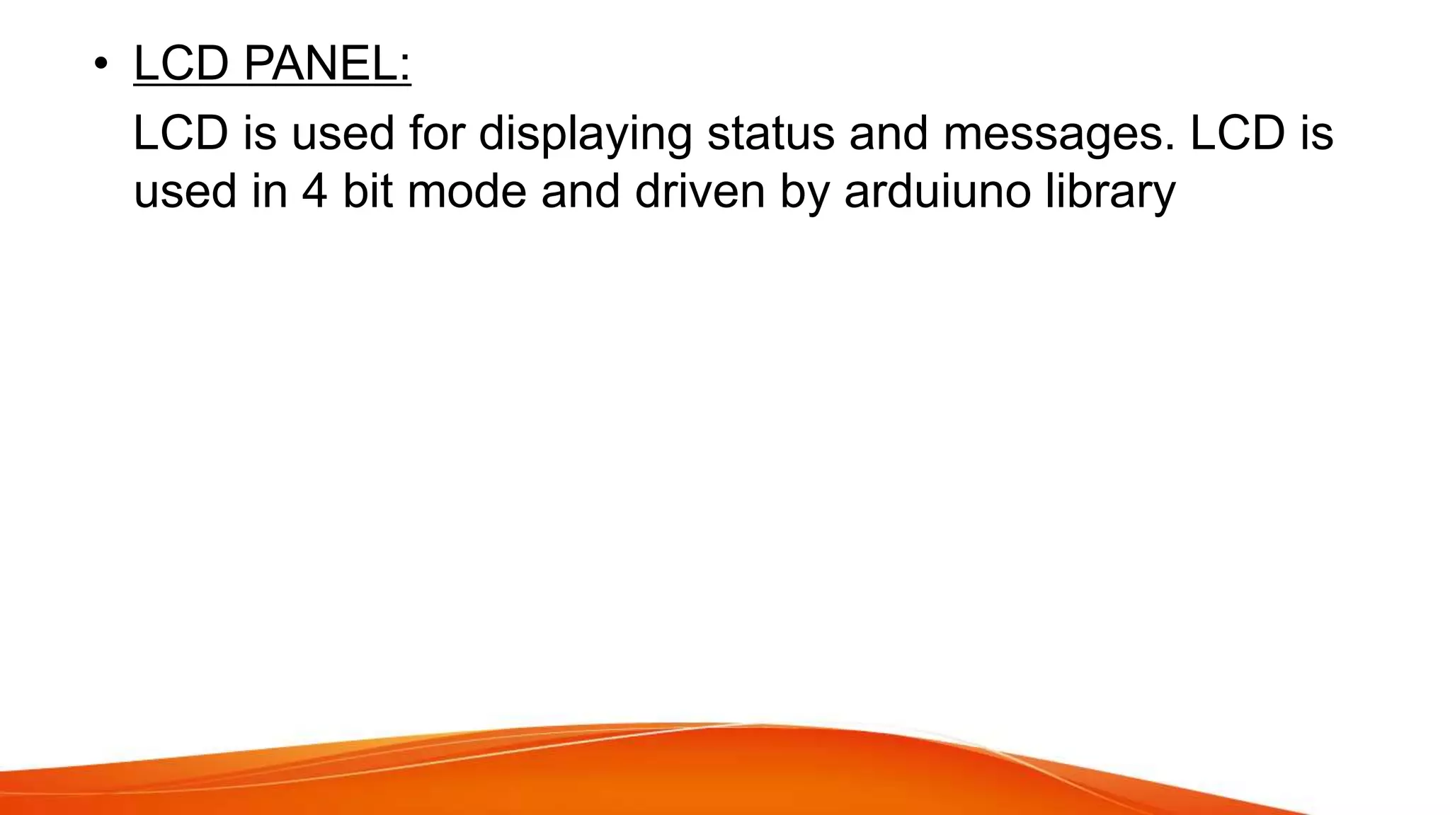 • LCD PANEL:
LCD is used for displaying status and messages. LCD is
used in 4 bit mode and driven by arduiuno library
 