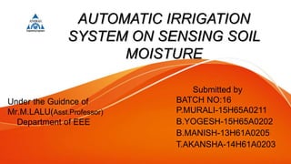 AUTOMATIC IRRIGATION
SYSTEM ON SENSING SOIL
MOISTURE
Submitted by
BATCH NO:16
P.MURALI-15H65A0211
B.YOGESH-15H65A0202
B.MANISH-13H61A0205
T.AKANSHA-14H61A0203
Under the Guidnce of
Mr.M.LALU(Asst.Professor)
Department of EEE
 